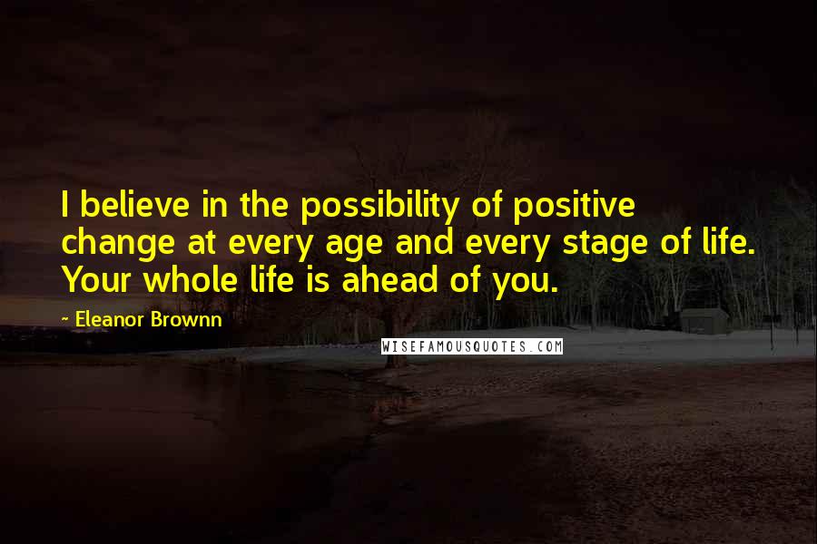 Eleanor Brownn Quotes: I believe in the possibility of positive change at every age and every stage of life. Your whole life is ahead of you.