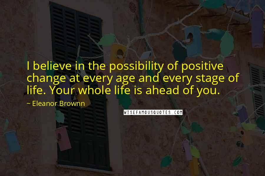 Eleanor Brownn Quotes: I believe in the possibility of positive change at every age and every stage of life. Your whole life is ahead of you.