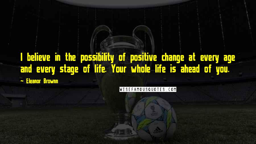 Eleanor Brownn Quotes: I believe in the possibility of positive change at every age and every stage of life. Your whole life is ahead of you.