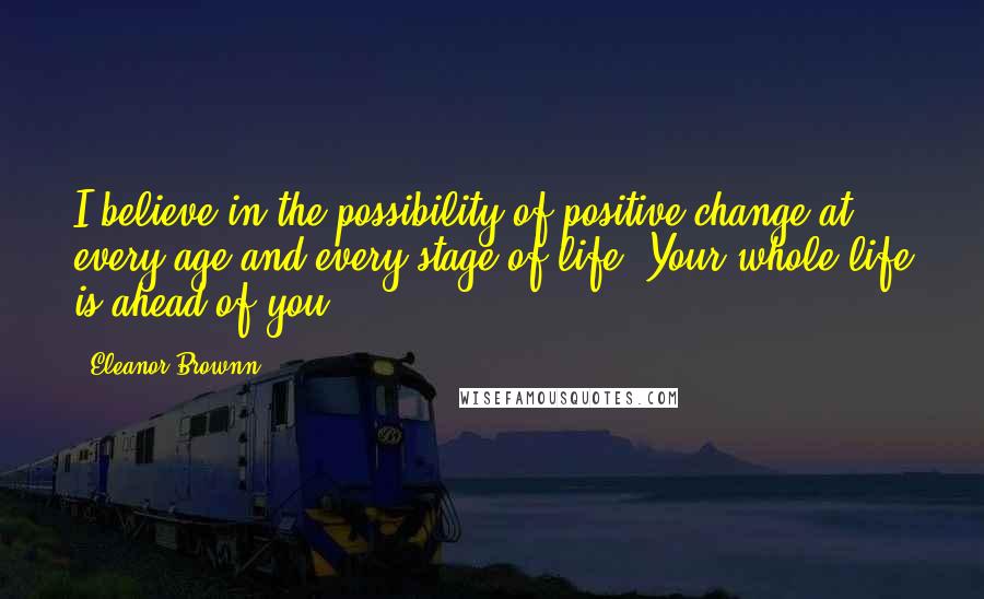 Eleanor Brownn Quotes: I believe in the possibility of positive change at every age and every stage of life. Your whole life is ahead of you.