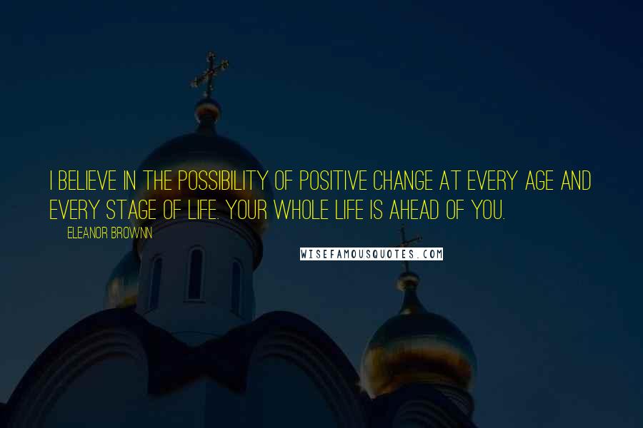 Eleanor Brownn Quotes: I believe in the possibility of positive change at every age and every stage of life. Your whole life is ahead of you.