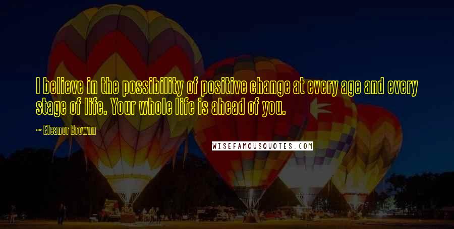 Eleanor Brownn Quotes: I believe in the possibility of positive change at every age and every stage of life. Your whole life is ahead of you.