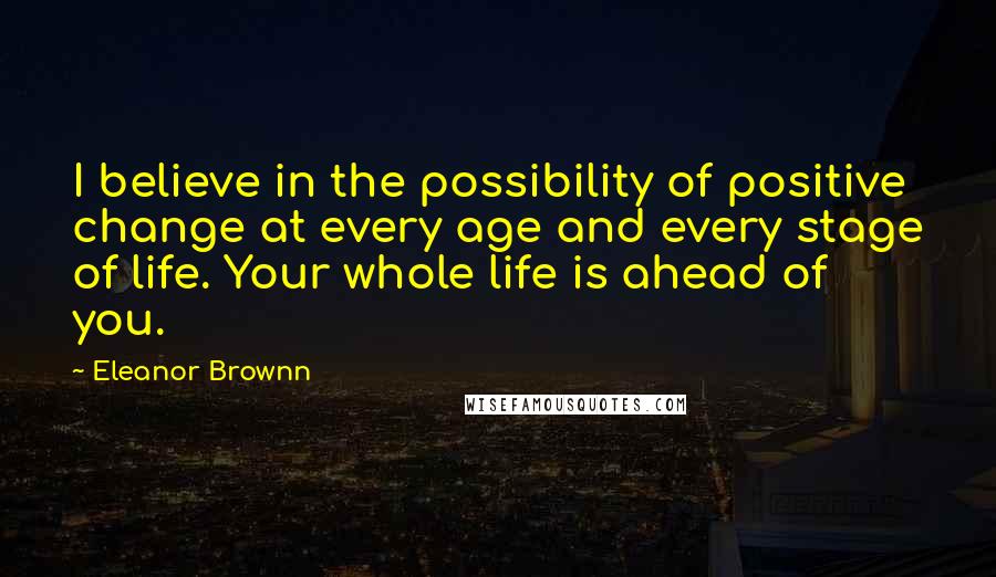 Eleanor Brownn Quotes: I believe in the possibility of positive change at every age and every stage of life. Your whole life is ahead of you.