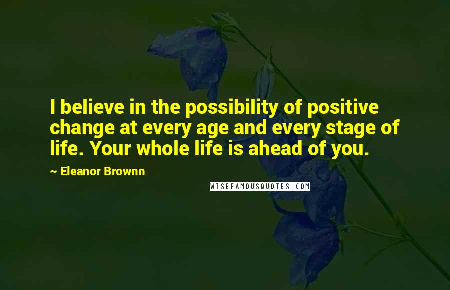 Eleanor Brownn Quotes: I believe in the possibility of positive change at every age and every stage of life. Your whole life is ahead of you.