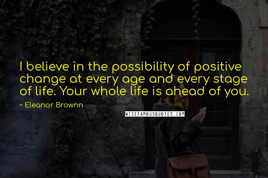 Eleanor Brownn Quotes: I believe in the possibility of positive change at every age and every stage of life. Your whole life is ahead of you.