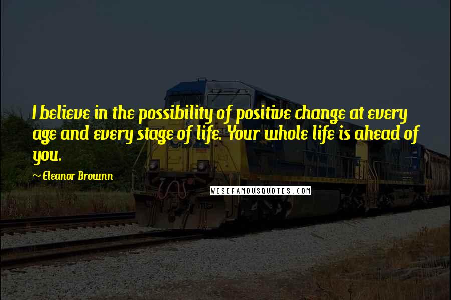 Eleanor Brownn Quotes: I believe in the possibility of positive change at every age and every stage of life. Your whole life is ahead of you.