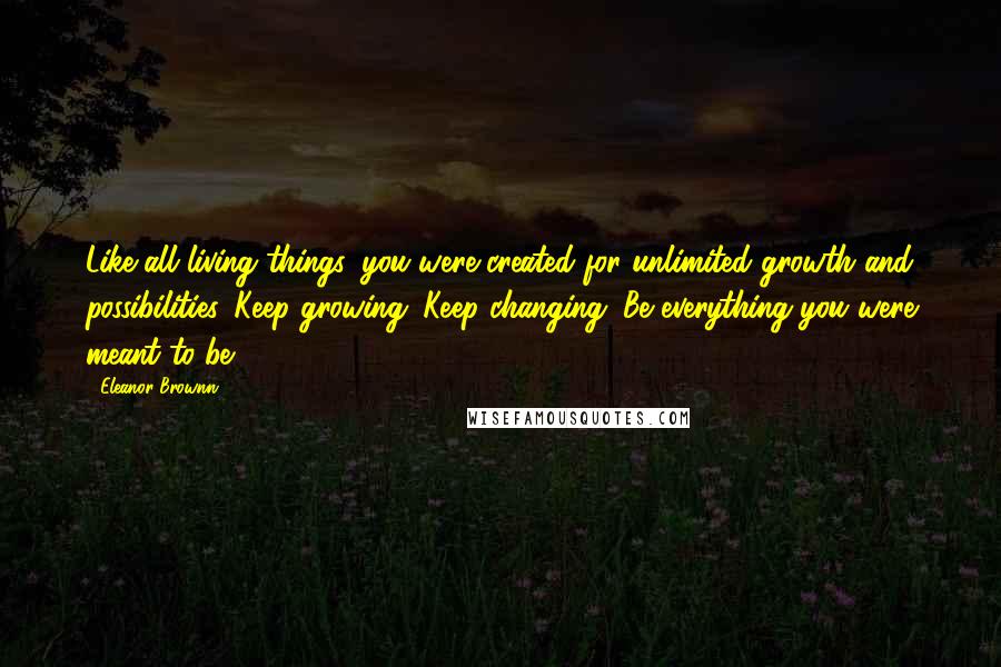 Eleanor Brownn Quotes: Like all living things, you were created for unlimited growth and possibilities. Keep growing. Keep changing. Be everything you were meant to be.