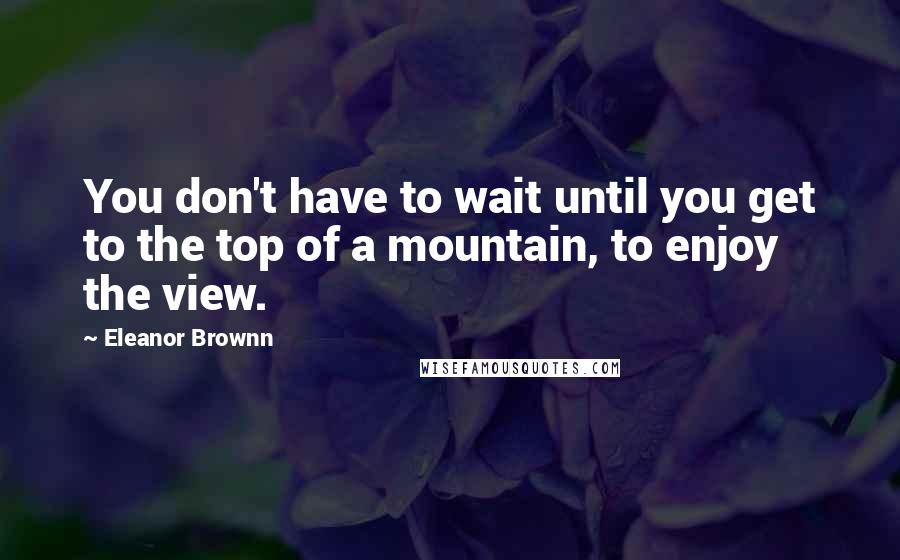 Eleanor Brownn Quotes: You don't have to wait until you get to the top of a mountain, to enjoy the view.