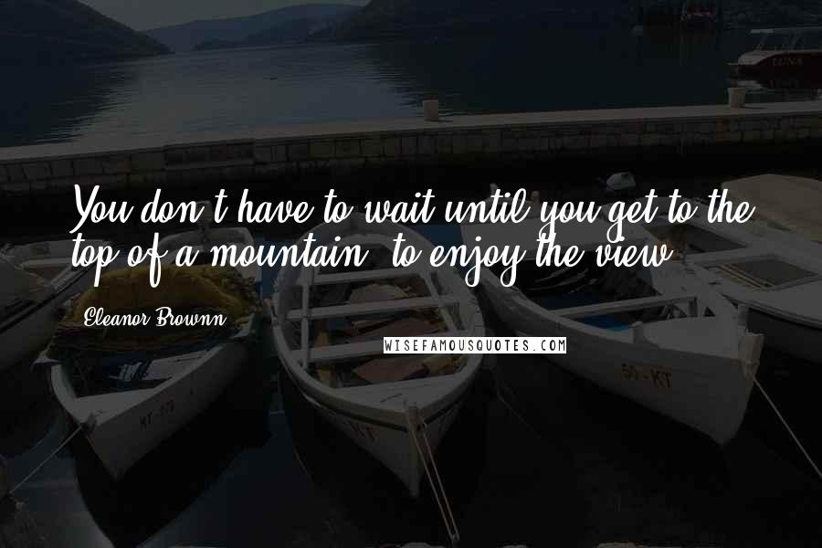 Eleanor Brownn Quotes: You don't have to wait until you get to the top of a mountain, to enjoy the view.