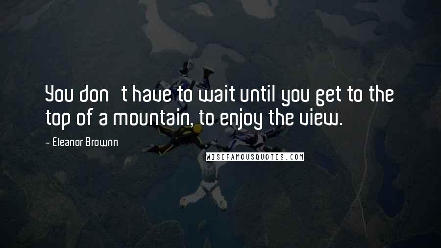Eleanor Brownn Quotes: You don't have to wait until you get to the top of a mountain, to enjoy the view.
