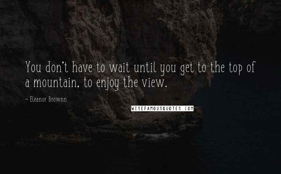 Eleanor Brownn Quotes: You don't have to wait until you get to the top of a mountain, to enjoy the view.