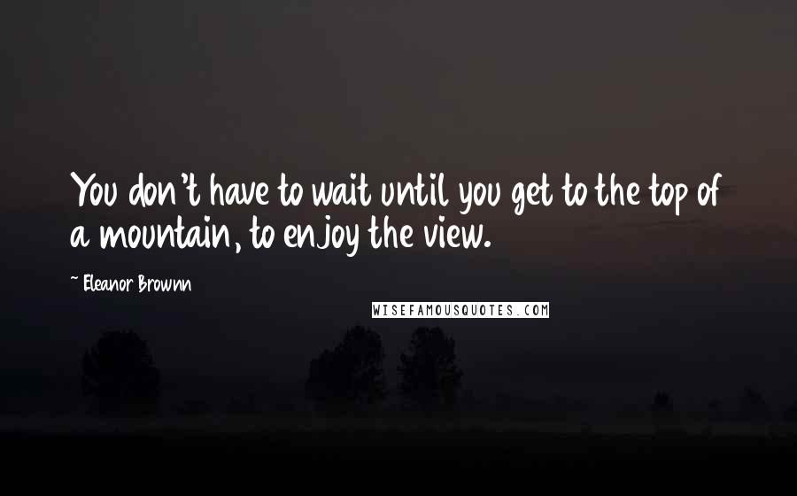 Eleanor Brownn Quotes: You don't have to wait until you get to the top of a mountain, to enjoy the view.