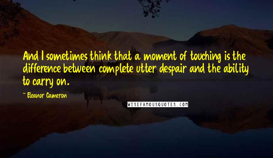 Eleanor Cameron Quotes: And I sometimes think that a moment of touching is the difference between complete utter despair and the ability to carry on.