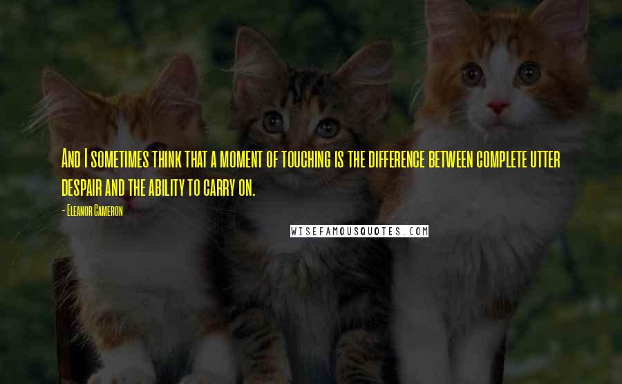 Eleanor Cameron Quotes: And I sometimes think that a moment of touching is the difference between complete utter despair and the ability to carry on.