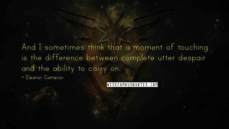 Eleanor Cameron Quotes: And I sometimes think that a moment of touching is the difference between complete utter despair and the ability to carry on.