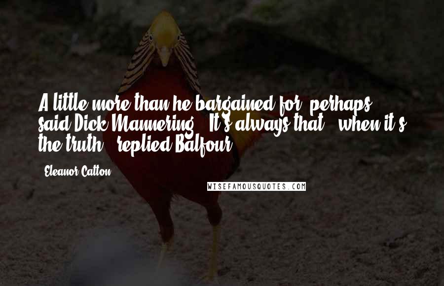 Eleanor Catton Quotes: A little more than he bargained for, perhaps," said Dick Mannering. "It's always that - when it's the truth," replied Balfour.