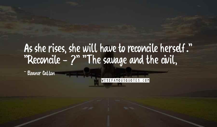 Eleanor Catton Quotes: As she rises, she will have to reconcile herself." "Reconcile - ?" "The savage and the civil,