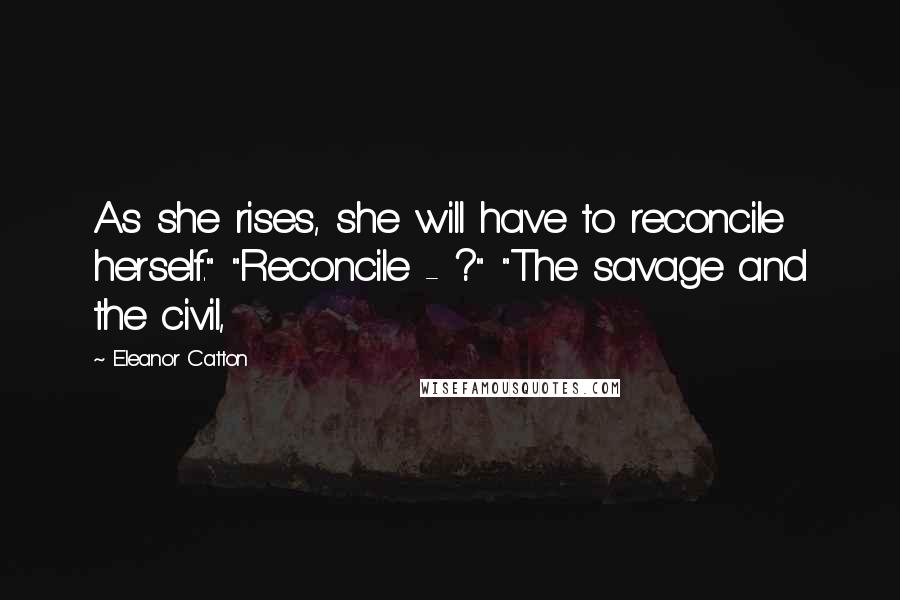 Eleanor Catton Quotes: As she rises, she will have to reconcile herself." "Reconcile - ?" "The savage and the civil,