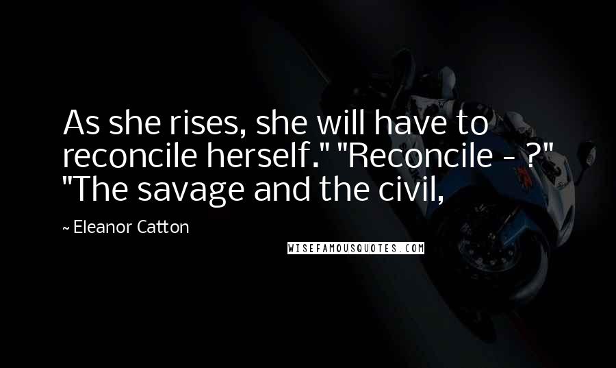 Eleanor Catton Quotes: As she rises, she will have to reconcile herself." "Reconcile - ?" "The savage and the civil,