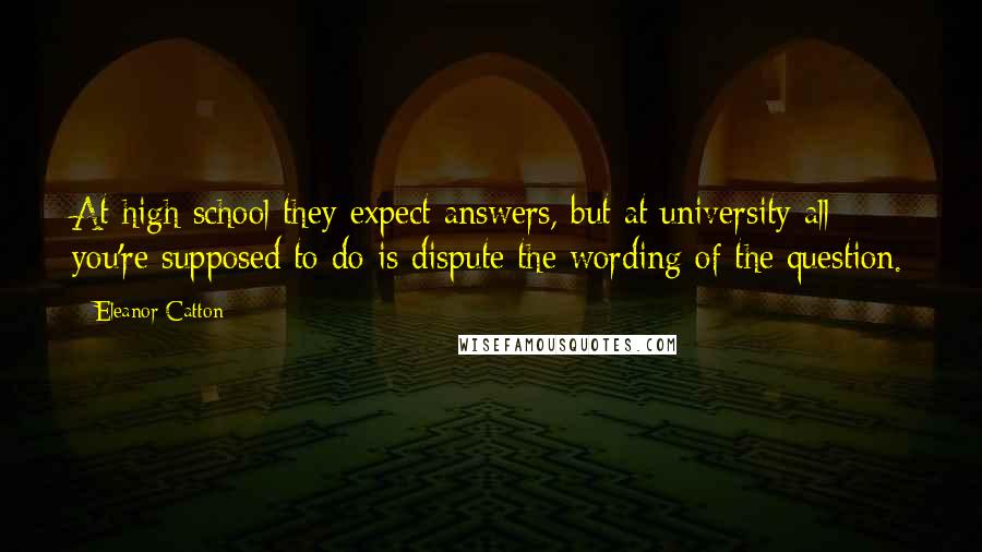 Eleanor Catton Quotes: At high school they expect answers, but at university all you're supposed to do is dispute the wording of the question.