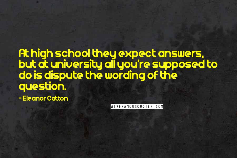 Eleanor Catton Quotes: At high school they expect answers, but at university all you're supposed to do is dispute the wording of the question.