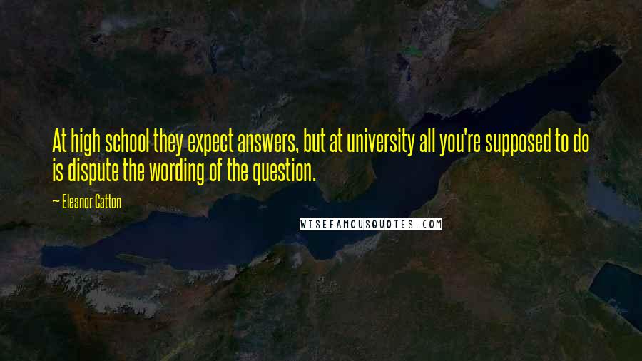 Eleanor Catton Quotes: At high school they expect answers, but at university all you're supposed to do is dispute the wording of the question.