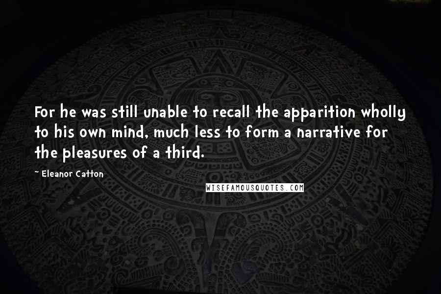 Eleanor Catton Quotes: For he was still unable to recall the apparition wholly to his own mind, much less to form a narrative for the pleasures of a third.