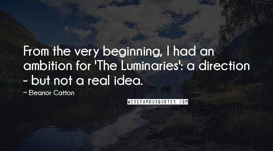 Eleanor Catton Quotes: From the very beginning, I had an ambition for 'The Luminaries': a direction - but not a real idea.