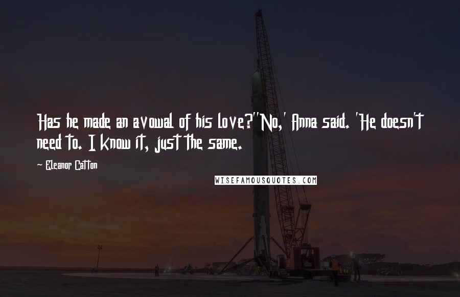 Eleanor Catton Quotes: Has he made an avowal of his love?''No,' Anna said. 'He doesn't need to. I know it, just the same.