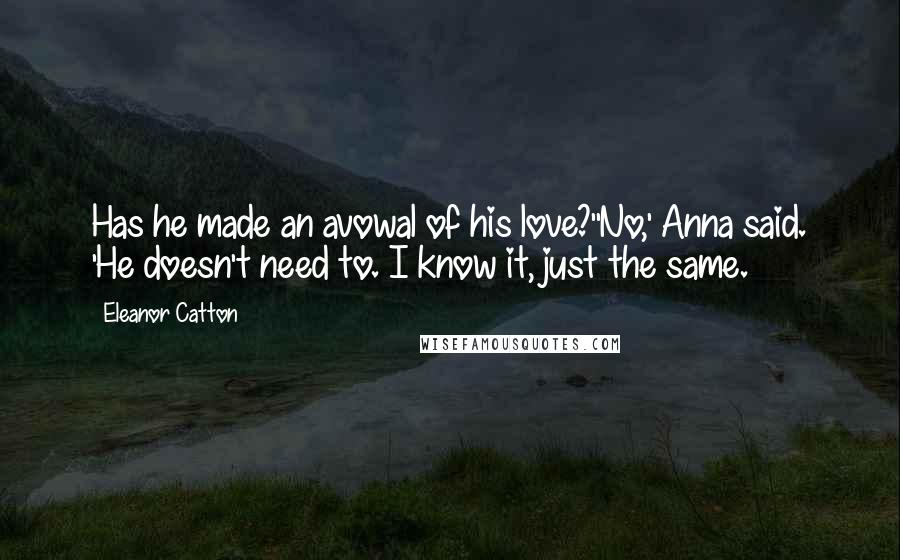 Eleanor Catton Quotes: Has he made an avowal of his love?''No,' Anna said. 'He doesn't need to. I know it, just the same.