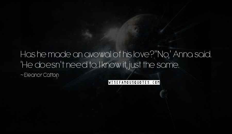 Eleanor Catton Quotes: Has he made an avowal of his love?''No,' Anna said. 'He doesn't need to. I know it, just the same.