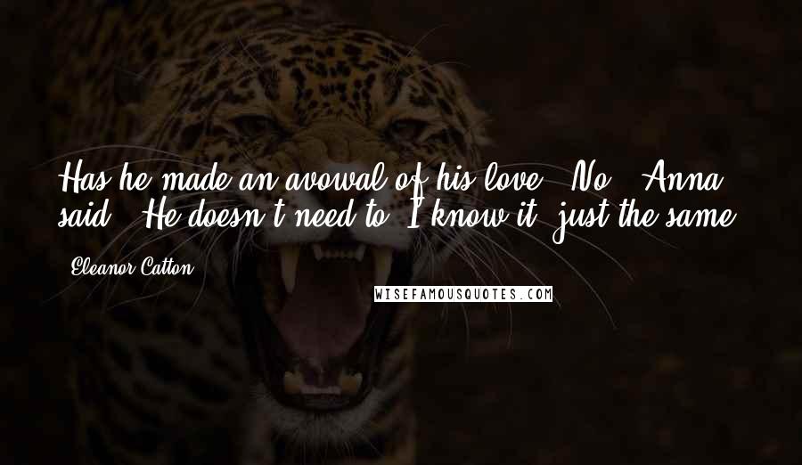 Eleanor Catton Quotes: Has he made an avowal of his love?''No,' Anna said. 'He doesn't need to. I know it, just the same.