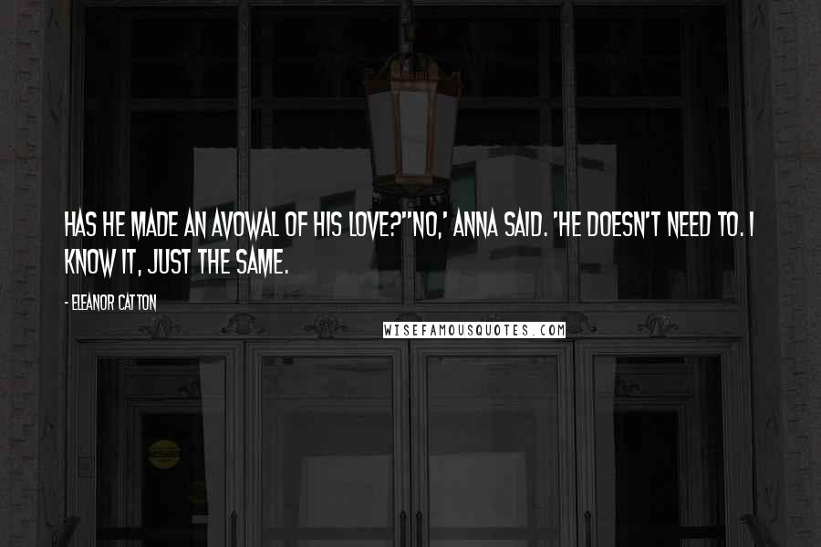 Eleanor Catton Quotes: Has he made an avowal of his love?''No,' Anna said. 'He doesn't need to. I know it, just the same.