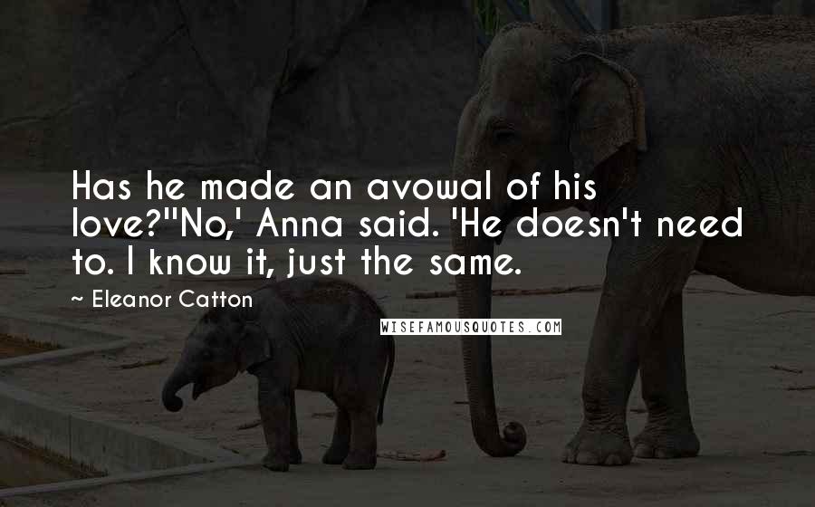 Eleanor Catton Quotes: Has he made an avowal of his love?''No,' Anna said. 'He doesn't need to. I know it, just the same.