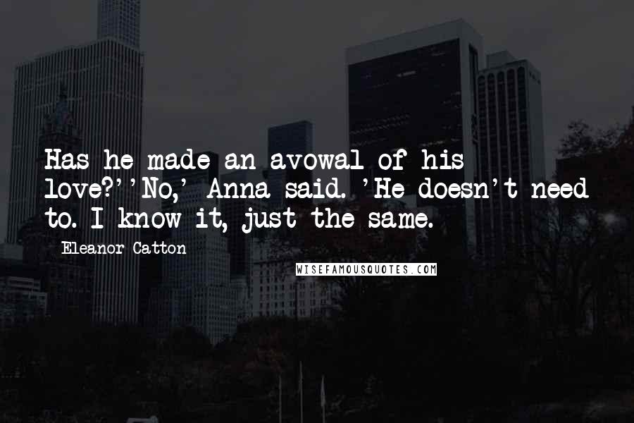 Eleanor Catton Quotes: Has he made an avowal of his love?''No,' Anna said. 'He doesn't need to. I know it, just the same.