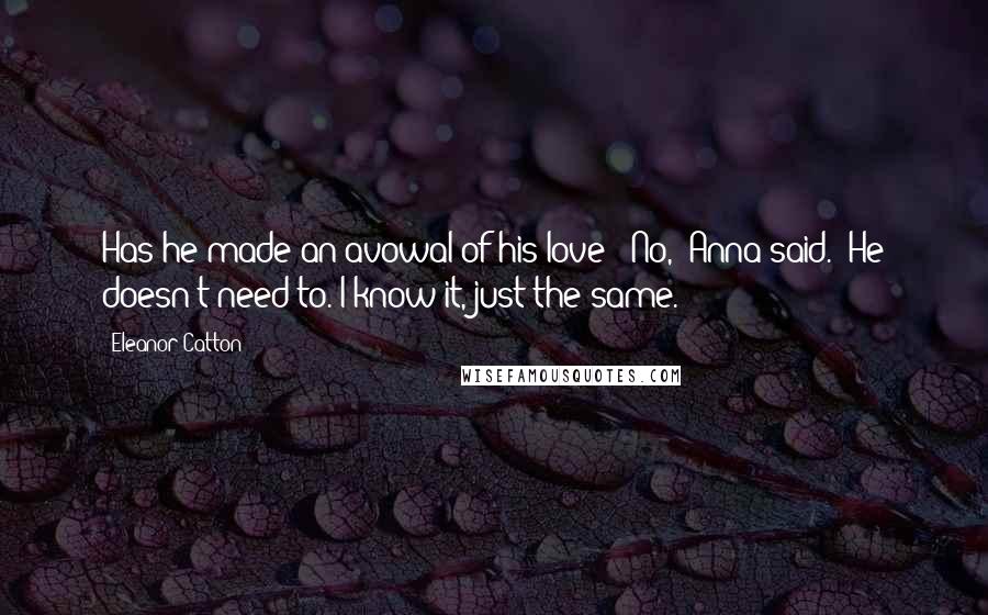 Eleanor Catton Quotes: Has he made an avowal of his love?''No,' Anna said. 'He doesn't need to. I know it, just the same.