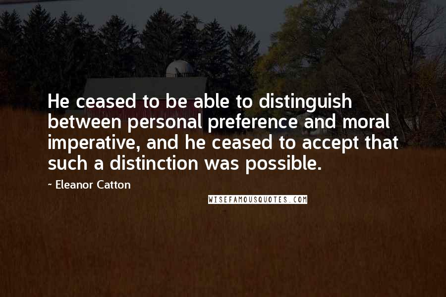 Eleanor Catton Quotes: He ceased to be able to distinguish between personal preference and moral imperative, and he ceased to accept that such a distinction was possible.