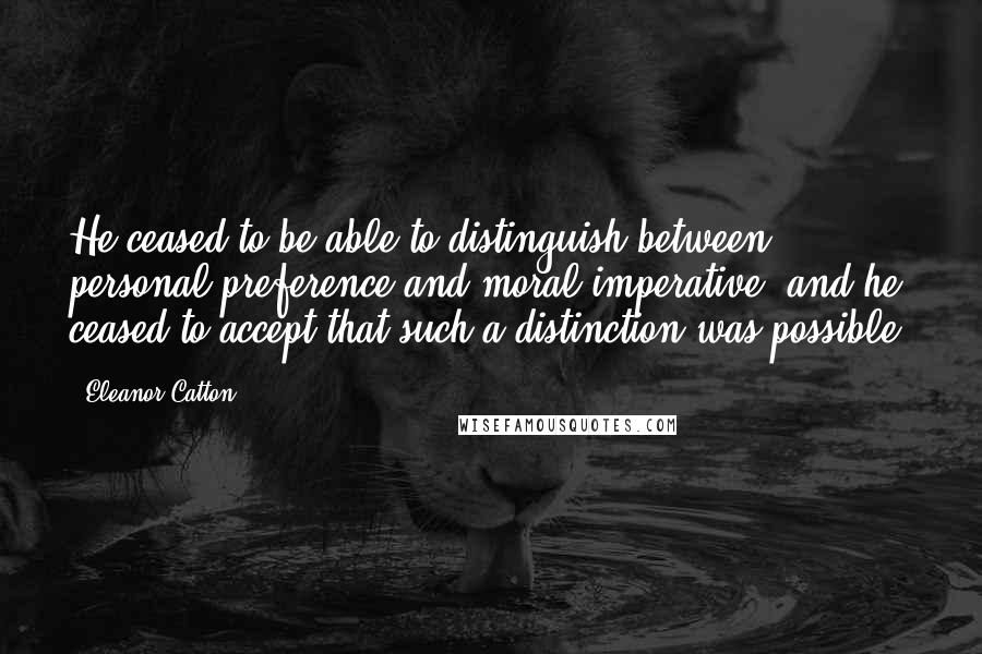 Eleanor Catton Quotes: He ceased to be able to distinguish between personal preference and moral imperative, and he ceased to accept that such a distinction was possible.