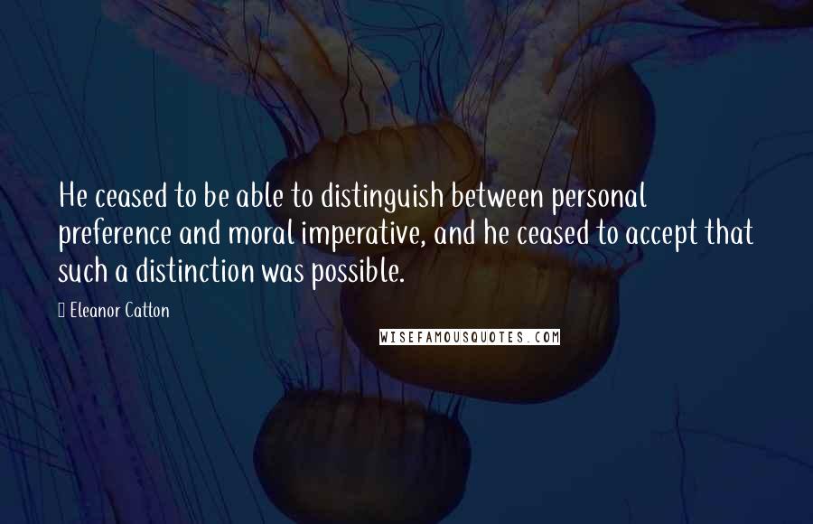 Eleanor Catton Quotes: He ceased to be able to distinguish between personal preference and moral imperative, and he ceased to accept that such a distinction was possible.