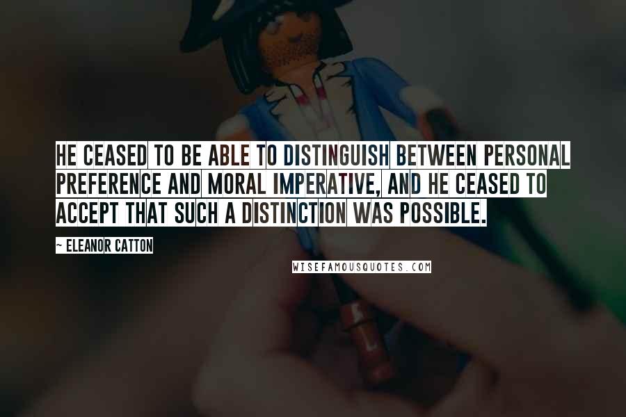 Eleanor Catton Quotes: He ceased to be able to distinguish between personal preference and moral imperative, and he ceased to accept that such a distinction was possible.