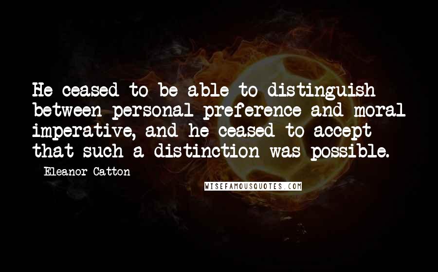 Eleanor Catton Quotes: He ceased to be able to distinguish between personal preference and moral imperative, and he ceased to accept that such a distinction was possible.