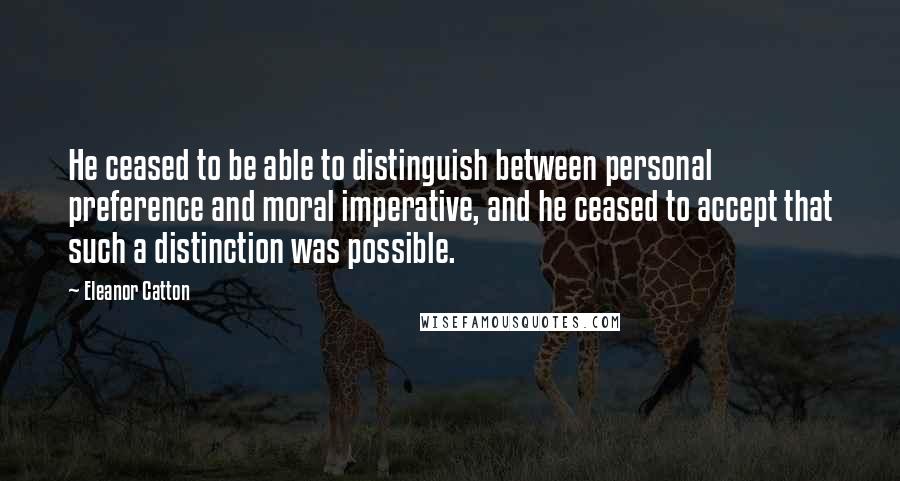 Eleanor Catton Quotes: He ceased to be able to distinguish between personal preference and moral imperative, and he ceased to accept that such a distinction was possible.