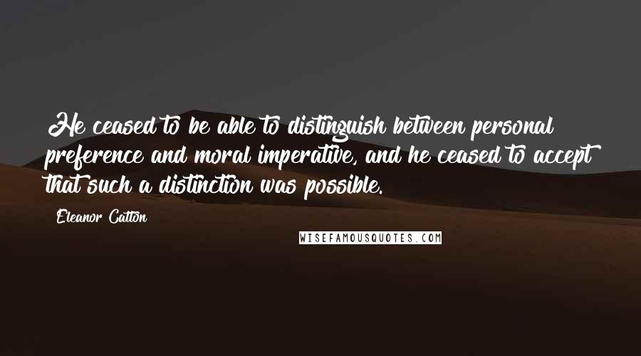 Eleanor Catton Quotes: He ceased to be able to distinguish between personal preference and moral imperative, and he ceased to accept that such a distinction was possible.