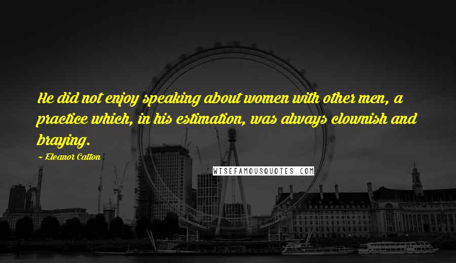 Eleanor Catton Quotes: He did not enjoy speaking about women with other men, a practice which, in his estimation, was always clownish and braying.