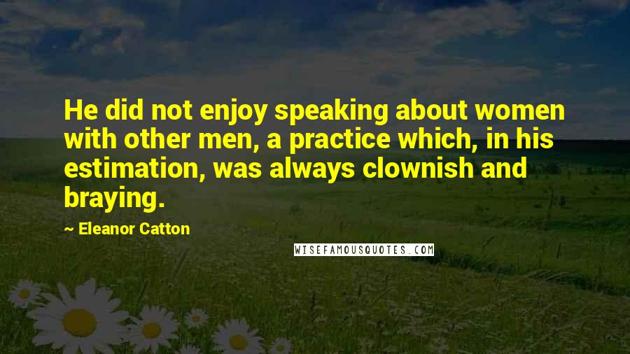 Eleanor Catton Quotes: He did not enjoy speaking about women with other men, a practice which, in his estimation, was always clownish and braying.