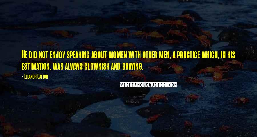 Eleanor Catton Quotes: He did not enjoy speaking about women with other men, a practice which, in his estimation, was always clownish and braying.