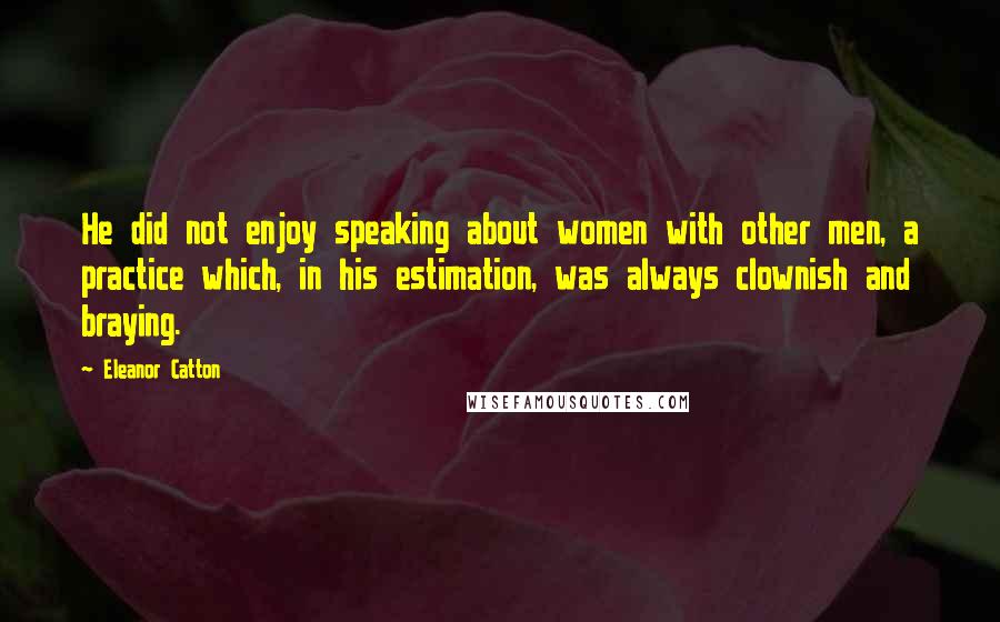 Eleanor Catton Quotes: He did not enjoy speaking about women with other men, a practice which, in his estimation, was always clownish and braying.