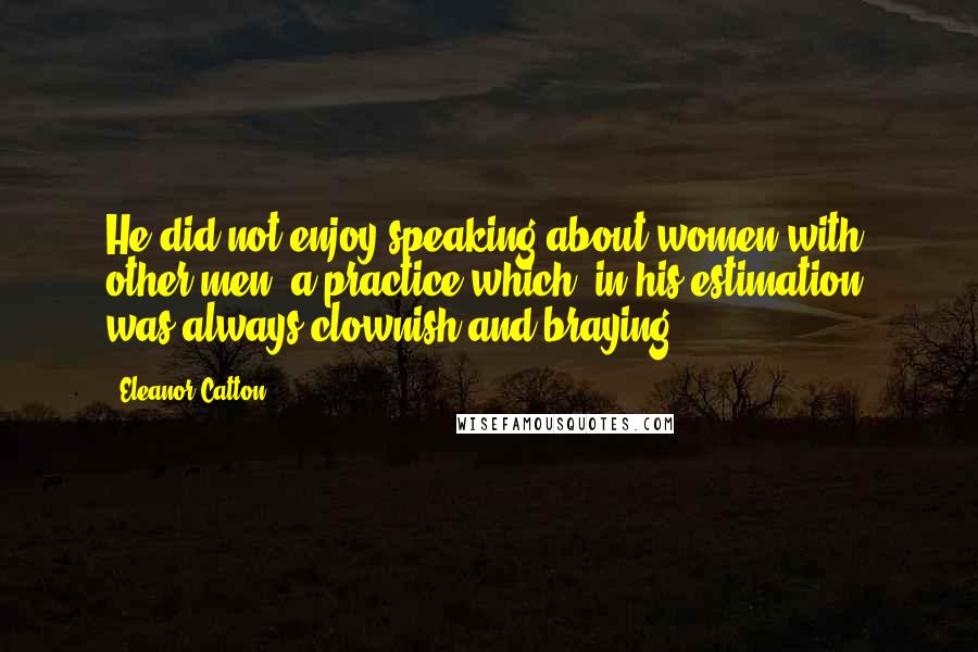 Eleanor Catton Quotes: He did not enjoy speaking about women with other men, a practice which, in his estimation, was always clownish and braying.