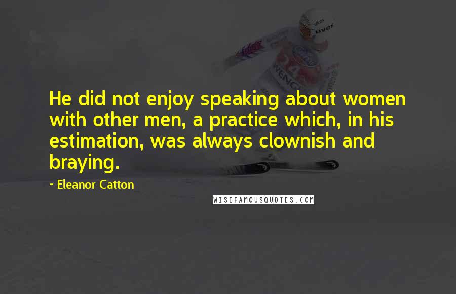 Eleanor Catton Quotes: He did not enjoy speaking about women with other men, a practice which, in his estimation, was always clownish and braying.