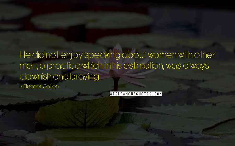 Eleanor Catton Quotes: He did not enjoy speaking about women with other men, a practice which, in his estimation, was always clownish and braying.